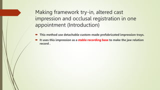 Making framework try-in, altered cast
impression and occlusal registration in one
appointment (Introduction)
 This method use detachable custom-made prefabricated impression trays.
 It uses this impression as a stable recording base to make the jaw relation
record .
 