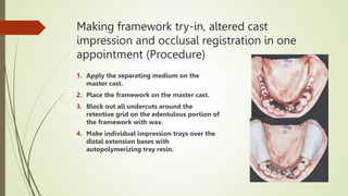 Making framework try-in, altered cast
impression and occlusal registration in one
appointment (Procedure)
1. Apply the separating medium on the
master cast.
2. Place the framework on the master cast.
3. Block out all undercuts around the
retentive grid on the edentulous portion of
the framework with wax.
4. Make individual impression trays over the
distal extension bases with
autopolymerizing tray resin.
 