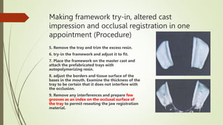 Making framework try-in, altered cast
impression and occlusal registration in one
appointment (Procedure)
5. Remove the tray and trim the excess resin.
6. try-in the framework and adjust it to fit.
7. Place the framework on the master cast and
attach the prefabricated trays with
autopolymerizing resin.
8. adjust the borders and tissue surface of the
bases in the mouth. Examine the thickness of the
tray to be certain that it does not interfere with
the occlusion.
9. Remove any interferences and prepare few
grooves as an index on the occlusal surface of
the tray to permit reseating the jaw registration
material.
 