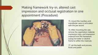 Making framework try-in, altered cast
impression and occlusal registration in one
appointment (Procedure)
15. mount the maxillary and
mandibular casts in articulator
with the jaw record.
16. After mounting the cast,
remove the registration material,
impression trays, and impression
material from the framework.
(using hot water or alcohol
frame to soften the material).
17. set the teeth and process,
finish and polish.
 