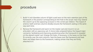 procedure
1. Build ¼ inch diameter column of light-cured resin on the resin-retention part of the
framework in the position corresponding to the hole in the acrylic resin tray. Extend
the column up to the opposing occlusion in the correct jaw relation. This tripod of
anterior teeth and two columns distally ensures the framework seating in the same
way each time.
2. Remove the framework and seat it on the master cast and mount it on an
articulator with an opposing cast. A stone index prepared below the lingual major
connector, facilitating and improving positioning when the framework is reseated
on the altered master cast. Enlarge the holes, if necessary, in the bases so that they
fit correctly over the resin columns. Seat the bases over the framework and heat
them and adapt them to the framework, making certain that they are firmly
attached to it.
 