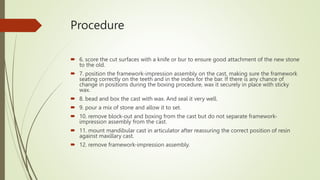 Procedure
 6. score the cut surfaces with a knife or bur to ensure good attachment of the new stone
to the old.
 7. position the framework-impression assembly on the cast, making sure the framework
seating correctly on the teeth and in the index for the bar. If there is any chance of
change in positions during the boxing procedure, wax it securely in place with sticky
wax.
 8. bead and box the cast with wax. And seal it very well.
 9. pour a mix of stone and allow it to set.
 10. remove block-out and boxing from the cast but do not separate framework-
impression assembly from the cast.
 11. mount mandibular cast in articulator after reassuring the correct position of resin
against maxillary cast.
 12. remove framework-impression assembly.
 