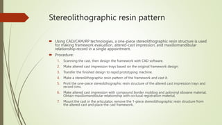 Stereolithographic resin pattern
 Using CAD/CAM/RP technologies, a one-piece stereolithographic resin structure is used
for making framework evaluation, altered-cast impression, and maxillomandibular
relationship record in a single appointment.
 Procedure:
1. Scanning the cast, then design the framework with CAD software.
2. Make altered cast impression trays based on the original framework design.
3. Transfer the finished design to rapid prototyping machine.
4. Make a stereolithographic resin pattern of the framework and cast it.
5. Print the one-piece stereolithographic resin structure of the altered cast impression trays and
record rims.
6. Make altered cast impression with compound border molding and polyvinyl siloxane material.
Obtain maxillomandibular relationship with occlusal registration material.
7. Mount the cast in the articulator, remove the 1-piece stereolithographic resin structure from
the altered cast and place the cast framework.
 