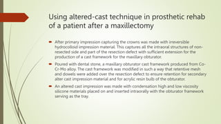 Using altered-cast technique in prosthetic rehab
of a patient after a maxillectomy
 After primary impression capturing the crowns was made with irreversible
hydrocolloid impression material. This captures all the intraoral structures of non-
resected side and part of the resection defect with sufficient extension for the
production of a cast framework for the maxillary obturator.
 Poured with dental stone, a maxillary obturator cast framework produced from Co-
Cr-Mo alloy. The cast framework was modified in such a way that retentive mesh
and dowels were added over the resection defect to ensure retention for secondary
alter cast impression material and for acrylic resin bulb of the obturator.
 An altered cast impression was made with condensation high and low viscosity
silicone materials placed on and inserted intraorally with the obturator framework
serving as the tray.
 