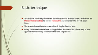 Basic technique
 The custom resin tray covers the occlusal surfaces of teeth with a minimum of
three definitive stops to ensure repeatable placement in the mouth each
time.
 The edentulous ridge was covered with single sheet of wax.
 Using fluid wax korecta Wax I-IV applied to tissue surface of the tray, it was
applied incrementally to achieve the final impression.
 