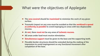 What were the objectives of Applegate
 The area covered should be maximized to minimize the work of any given
surface.
 Traumatic impact on any area must be avoided so that the workload is spread
as uniformly as possible to avoid impinging on areas with less displaceable
mucosa.
 At rest, there must not be any areas of ischemic mucosa.
 All areas under load must receive stimulation.
 Simultaneous support must be given to the base and the supporting teeth.
 Movable border structures should be extended during the making of the
impression to avoid impingement on any functional movement after
completion of the base.
 
