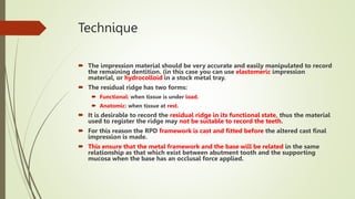 Technique
 The impression material should be very accurate and easily manipulated to record
the remaining dentition. (in this case you can use elastomeric impression
material, or hydrocolloid in a stock metal tray.
 The residual ridge has two forms:
 Functional: when tissue is under load.
 Anatomic: when tissue at rest.
 It is desirable to record the residual ridge in its functional state, thus the material
used to register the ridge may not be suitable to record the teeth.
 For this reason the RPD framework is cast and fitted before the altered cast final
impression is made.
 This ensure that the metal framework and the base will be related in the same
relationship as that which exist between abutment tooth and the supporting
mucosa when the base has an occlusal force applied.
 
