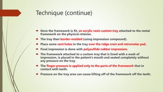 Technique (continue)
 Once the framework is fit, an acrylic resin custom tray attached to the metal
framework on the physical retainer.
 The tray then border-molded (using impression compound).
 Place some vent holes in the tray over the ridge crest and retromolar pad.
 Final impression is done with polysulfide rubber impression.
 The framework attached to a custom tray that is lined with a wash of
impression, is placed in the patient’s mouth and seated completely without
any pressure on the tray.
 The finger pressure is applied only to the parts of the framework that in
contact with teeth.
 Pressure on the tray area can cause lifting off of the framework off the teeth.
 