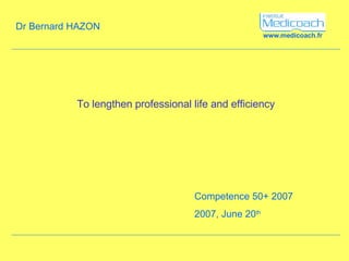 www.medicoach.fr To lengthen professional life and efficiency Competence 50+ 2007  2007, June 20 th Dr Bernard HAZON 