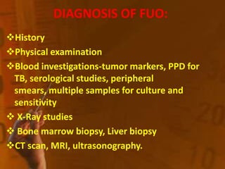 DIAGNOSIS OF FUO:
History
Physical examination
Blood investigations-tumor markers, PPD for
TB, serological studies, peripheral
smears, multiple samples for culture and
sensitivity
 X-Ray studies
 Bone marrow biopsy, Liver biopsy
CT scan, MRI, ultrasonography.
 