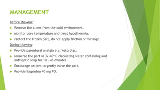 MANAGEMENT
Before thawing:
 Remove the client from the cold environment.
 Monitor core temperature and treat hypothermia.
 Protect the frozen part, do not apply friction or massage.
During thawing:
 Provide parenteral analgia e.g. ketorolac.
 Immerse the part in 37-400 C circulating water containing and
antiseptic soap for 10 – 45 minutes.
 Encourage patient to gently move the part.
 Provide ibuprofen 40 mg PO.
 