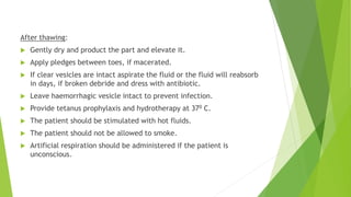 After thawing:
 Gently dry and product the part and elevate it.
 Apply pledges between toes, if macerated.
 If clear vesicles are intact aspirate the fluid or the fluid will reabsorb
in days, if broken debride and dress with antibiotic.
 Leave haemorrhagic vesicle intact to prevent infection.
 Provide tetanus prophylaxis and hydrotherapy at 370 C.
 The patient should be stimulated with hot fluids.
 The patient should not be allowed to smoke.
 Artificial respiration should be administered if the patient is
unconscious.
 