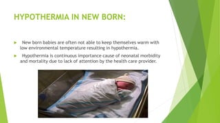 HYPOTHERMIA IN NEW BORN:
 New born babies are often not able to keep themselves warm with
low environmental temperature resulting in hypothermia.
 Hypothermia is continuous importance cause of neonatal morbidity
and mortality due to lack of attention by the health care provider.
 