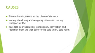 CAUSES
 The cold environment at the place of delivery.
 inadequate drying and wrapping before and during
transport of the
 heat loss by evaporation, conduction, convection and
radiation from the wet baby to the cold linen, cold room.
 