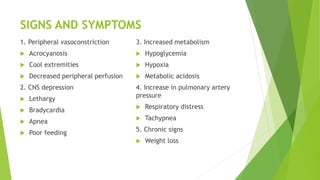 SIGNS AND SYMPTOMS
1. Peripheral vasoconstriction
 Acrocyanosis
 Cool extremities
 Decreased peripheral perfusion
2. CNS depression
 Lethargy
 Bradycardia
 Apnea
 Poor feeding
3. Increased metabolism
 Hypoglycemia
 Hypoxia
 Metabolic acidosis
4. Increase in pulmonary artery
pressure
 Respiratory distress
 Tachypnea
5. Chronic signs
 Weight loss
 