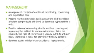 MANAGEMENT
 Management consists of continual monitoring, rewarming
and supportive care.
 Passive warming methods such as blankets and increased
ambient temperature are used to decrease hypothermia is
mild.
 Passive external rewarming simply involves covering and
insulating the patient in warm environment. With the
covered, the rate of rewarming is usually 0.50C to 20C per
hour. technique is ideal for previously healthy patients
 develop acute, mild primary accidental hypothermia.
 
