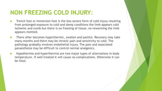 NON FREEZING COLD INJURY:
 Trench foot or immersion foot is the less severe form of cold injury resulting
from prolonged exposure to cold and damp conditions the limb appears cold
ischemic and numb but there is no freezing of tissue, no rewarming the limb
appears mottled.
 There after becomes hyperthermic, swollen and painful. Recovery may take
many months and there may be chronic pain and sensitivity to cold. The
pathology probably involves endothelial injury. The pain and associated
paraesthesia may be difficult to control normal analgesics.
 Hypothermia and hyperthermia are two major types of alternations in body
temperature. If well treated it will cause no complications. Otherwise it can
be fatal.
 