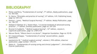BIBLIOGRAPHY
 Potter and Perry, “Fundamentals of nursing”, 7th edition, Mosby publications, page
no: 503-520.
 Sr. Nancy, “Principles and practice of nursing”, 6th edition, N.R. Publishing house,
page no: 297-312
 Sharon L. Lewis, “Medical-Surgical Nursing”, 7th edition, Mosby Publication, page
no: 196-197
 Shebeer P. Basheer & S. Yaseen Khan, “ A concise textbook of advanced nursing
practice”, 1st edition, Emmess publication, page no: 241-255
 Brunner & Suddarth, “ Medical-surgical Nursing”, 12th edition, volume 2,
Lippincott publication, page no: 2169-2170
 Werner David, “Where there is no doctor”, Hesperian foundation. Page no: 93-95
 B.T. basavanthappa, “ fundamentals of nursing” second edition, jaypee
publication.
 Iyantavicins.W, “ medical surgical nursing”, volume-I, fifth edition, elseciver
publication, page number: 173-177.
 Helen.H., ‘fundamentals of nursing caring and clinical judgement” , third edition,
Elsevier publication.
 
