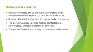 Behavioral control
 Humans voluntary act to maintain comfortable body
temperature when exposed to temperature extremes.
 It means the ability of person to control body temperature.
 The person’s ability to sense feeling comfortable or
comfortable, through processes or emotions.
 The person’s mobility or ability to remove or add clothes.
 