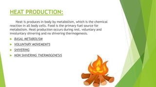 HEAT PRODUCTION:
Heat is produces in body by metabolism, which is the chemical
reaction in all body cells. Food is the primary fuel source for
metabolism. Heat production occurs during rest, voluntary and
involuntary shivering and no shivering thermogenesis.
 BASAL METABOLISM
 VOLUNTARY MOVEMENTS
 SHIVERING
 NON SHIVERING THERMOGENESIS
 