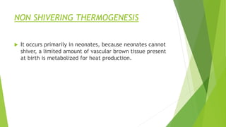 NON SHIVERING THERMOGENESIS
 It occurs primarily in neonates, because neonates cannot
shiver, a limited amount of vascular brown tissue present
at birth is metabolized for heat production.
 