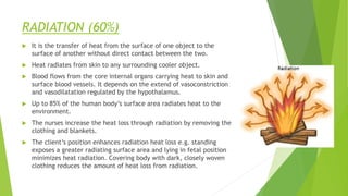 RADIATION (60%)
 It is the transfer of heat from the surface of one object to the
surface of another without direct contact between the two.
 Heat radiates from skin to any surrounding cooler object.
 Blood flows from the core internal organs carrying heat to skin and
surface blood vessels. It depends on the extend of vasoconstriction
and vasodilatation regulated by the hypothalamus.
 Up to 85% of the human body’s surface area radiates heat to the
environment.
 The nurses increase the heat loss through radiation by removing the
clothing and blankets.
 The client’s position enhances radiation heat loss e.g. standing
exposes a greater radiating surface area and lying in fetal position
minimizes heat radiation. Covering body with dark, closely woven
clothing reduces the amount of heat loss from radiation.
 