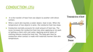 CONDUCTION (3%)
 It is the transfer of heat from one object to another with direct
contact.
 When a warm skin touches a cooler object, heat is lost. When the
temperature of two objects is same, the conducive heat loss stops.
 Conduction normally accounts for small amount of heat loss. The
nurse increases the conductive heat loss when applying an ice pack
or bathing a client with cool water. Applying several layers of
clothing reduces conductive heat loss. The body gain heat by
conduction when contact is made with materials warmer than skin
temperature.
 