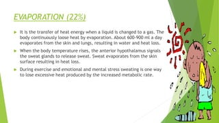 EVAPORATION (22%)
 It is the transfer of heat energy when a liquid is changed to a gas. The
body continuously loose heat by evaporation. About 600-900 ml a day
evaporates from the skin and lungs, resulting in water and heat loss.
 When the body temperature rises, the anterior hypothalamus signals
the sweat glands to release sweat. Sweat evaporates from the skin
surface resulting in heat loss.
 During exercise and emotional and mental stress sweating is one way
to lose excessive heat produced by the increased metabolic rate.
 