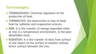 Terminologies:
 THERMOGENISIS: Chemical regulation of the
production of heat.
 THERMOLYSIS: the destruction or lose of body
heat by radiation and evaporation process.
 BMR: It is the transfer of energy expended while
at rest in a temperature environment, in the post-
absorbable state.
 RADIATOIN: It is the transfer of heat from surface
of one object to the surface of another without
direct contact between the two.
 