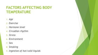 FACTORS AFFECTING BODY
TEMPERATURE
1. Age
2. Exercise
3. Hormone level
4. Circadian rhythm
5. Stress
6. Environment
7. Sex
8. Smoking
9. Ingestion of hot/cold liquids
 
