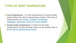 TYPES OF BODY TEMPERATURE
 Core temperature- It is the temperature of internal body
tissues below the skin & subcutaneous tissues. The sites of
measurement are rectum, tympanic membrane,
esophagus, pulmonary artery & urinary bladder.
 Surface body temperature- It refers to the body
temperature of external body tissues at the surface that is
of the skin & subcutaneous tissues.
 