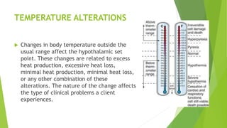 TEMPERATURE ALTERATIONS
 Changes in body temperature outside the
usual range affect the hypothalamic set
point. These changes are related to excess
heat production, excessive heat loss,
minimal heat production, minimal heat loss,
or any other combination of these
alterations. The nature of the change affects
the type of clinical problems a client
experiences.
 