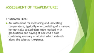 ASSESSMENT OF TEMPERATURE:
THERMOMETERS:
 An instrument for measuring and indicating
temperature, typically one consisting of a narrow,
hermetically sealed glass tube marked with
graduations and having at one end a bulb
containing mercury or alcohol which extends
along the tube as it expands.
 