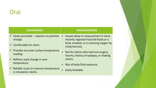 Oral
ADVANTAGES DISADVANTAGES
 Easily accessible – requires no position
change.
 Comfortable for client.
 Provides accurate surface temperature
reading.
 Reflects rapid change in core
temperature.
 Reliable route to measure temperature
in intubation clients.
× Causes delay in measurement if client
recently ingested hot/cold fluids or a
food, smoked, or is receiving oxygen by
mask/cannula.
× Not for clients who had oral surgery,
trauma, history of epilepsy, or shaking
clients.
× Risk of body fluid exposure.
× Easily brokable.
 