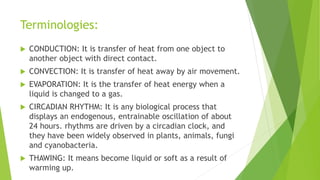 Terminologies:
 CONDUCTION: It is transfer of heat from one object to
another object with direct contact.
 CONVECTION: It is transfer of heat away by air movement.
 EVAPORATION: It is the transfer of heat energy when a
liquid is changed to a gas.
 CIRCADIAN RHYTHM: It is any biological process that
displays an endogenous, entrainable oscillation of about
24 hours. rhythms are driven by a circadian clock, and
they have been widely observed in plants, animals, fungi
and cyanobacteria.
 THAWING: It means become liquid or soft as a result of
warming up.
 