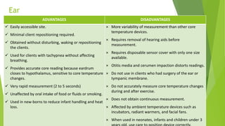 Ear
ADVANTAGES DISADVANTAGES
 Easily accessible site.
 Minimal client repositioning required.
 Obtained without disturbing, waking or repositioning
the clients.
 Used for clients with tachypnea without affecting
breathing.
 Provides accurate core reading because eardrum
closes to hypothalamus, sensitive to core temperature
changes.
 Very rapid measurement (2 to 5 seconds)
 Unaffected by oral intake of food or fluids or smoking.
 Used in new-borns to reduce infant handling and heat
loss.
× More variability of measurement than other core
temperature devices.
× Requires removal of hearing aids before
measurement.
× Requires disposable sensor cover with only one size
available.
× Otitis media and cerumen impaction distorts readings.
× Do not use in clients who had surgery of the ear or
tympanic membrane.
× Do not accurately measure core temperature changes
during and after exercise.
× Does not obtain continuous measurement.
× Affected by ambient temperature devices such as
incubators, radiant warmers, and facial fans.
× When used in neonates, infants and children under 3
 