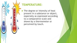 TEMPERATURE:
 The degree or intensity of heat
present in a substance or object,
especially as expressed according
to a comparative scale and
shown by a thermometer or
perceived by touch.
 