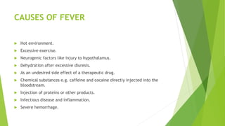 CAUSES OF FEVER
 Hot environment.
 Excessive exercise.
 Neurogenic factors like injury to hypothalamus.
 Dehydration after excessive diuresis.
 As an undesired side effect of a therapeutic drug.
 Chemical substances e.g. caffeine and cocaine directly injected into the
bloodstream.
 Injection of proteins or other products.
 Infectious disease and inflammation.
 Severe hemorrhage.
 