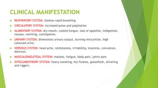 CLINICAL MANIFESTATION
 RESPIRATORY SYSTEM: shallow rapid breathing
 CIRCULATORY SYSTEM: increased pulse and palpitation
 ALIMENTARY SYSTEM: dry mouth, coated tongue, loos of appetite, indigestion,
nausea, vomiting, constipation.
 URINARY SYSTEM: dimensions urinary output, burning micturition, high
coloured urine.
 NERVOUS SYSTEM: head ache, restlessness, irritability, insomnia, convulsion,
delirium.
 MUSCULOSKELETEAL SYSTEM: malaise, fatigue, body pain, joints pain
 INTEGUMENTRORY SYSTEM: heavy sweating, hot flushes, gooseflesh, shivering
and riggers.
 