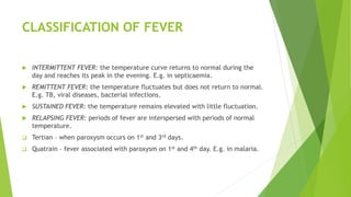 CLASSIFICATION OF FEVER
 INTERMITTENT FEVER: the temperature curve returns to normal during the
day and reaches its peak in the evening. E.g. in septicaemia.
 REMITTENT FEVER: the temperature fluctuates but does not return to normal.
E.g. TB, viral diseases, bacterial infections.
 SUSTAINED FEVER: the temperature remains elevated with little fluctuation.
 RELAPSING FEVER: periods of fever are interspersed with periods of normal
temperature.
 Tertian – when paroxysm occurs on 1st and 3rd days.
 Quatrain – fever associated with paroxysm on 1st and 4th day. E.g. in malaria.
 