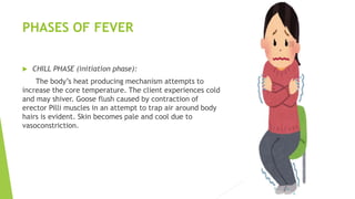PHASES OF FEVER
 CHILL PHASE (initiation phase):
The body’s heat producing mechanism attempts to
increase the core temperature. The client experiences cold
and may shiver. Goose flush caused by contraction of
erector Pilli muscles in an attempt to trap air around body
hairs is evident. Skin becomes pale and cool due to
vasoconstriction.
 