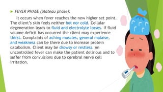  FEVER PHASE (plateau phase):
It occurs when fever reaches the new higher set point.
The client’s skin feels neither hot nor cold. Cellular
degeneration leads to fluid and electrolyte losses. If fluid
volume deficit has occurred the client may experience
thirst. Complaints of aching muscles, general malaise,
and weakness can be there due to increase protein
catabolism. Client may be drowsy or restless. An
uncontrolled fever can make the patient delirious and to
suffer from convulsions due to cerebral nerve cell
irritation.
 