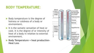 BODY TEMPERATURE:
 Body temperature is the degree of
hotness or coldness of a body or
environment.
 It is the somatic sensation of heat or
cold. It is the degree of or intensity of
heat of a body in relation to external
environment.
 Body Temperature = heat production–
Heat Loss
 