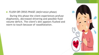  FLUSH OR CRISIS PHASE (defervesce phase)
During this phase the client experiences profuse
diaphoresis, decreased shivering and possible fluid
volume deficit. The client’s skin appears flushed and
warm to touch because of vasodilatation.
 