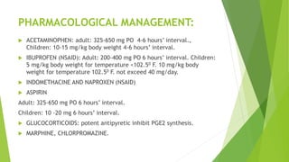 PHARMACOLOGICAL MANAGEMENT:
 ACETAMINOPHEN: adult: 325-650 mg PO 4-6 hours’ interval.,
Children: 10-15 mg/kg body weight 4-6 hours’ interval.
 IBUPROFEN (NSAID): Adult: 200-400 mg PO 6 hours’ interval. Children:
5 mg/kg body weight for temperature <102.50 F. 10 mg/kg body
weight for temperature 102.50 F. not exceed 40 mg/day.
 INDOMETHACINE AND NAPROXEN (NSAID)
 ASPIRIN
Adult: 325-650 mg PO 6 hours’ interval.
Children: 10 -20 mg 6 hours’ interval.
 GLUCOCORTICOIDS: potent antipyretic inhibit PGE2 synthesis.
 MARPHINE, CHLORPROMAZINE.
 