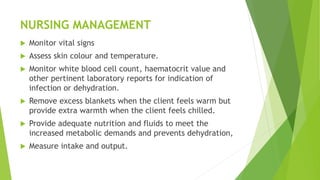 NURSING MANAGEMENT
 Monitor vital signs
 Assess skin colour and temperature.
 Monitor white blood cell count, haematocrit value and
other pertinent laboratory reports for indication of
infection or dehydration.
 Remove excess blankets when the client feels warm but
provide extra warmth when the client feels chilled.
 Provide adequate nutrition and fluids to meet the
increased metabolic demands and prevents dehydration,
 Measure intake and output.
 