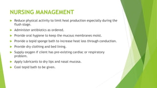 NURSING MANAGEMENT
 Reduce physical activity to limit heat production especially during the
flush stage.
 Administer antibiotics as ordered.
 Provide oral hygiene to keep the mucous membranes moist.
 Provide a tepid sponge bath to increase heat loss through conduction.
 Provide dry clothing and bed lining.
 Supply oxygen if client has pre-existing cardiac or respiratory
problem.
 Apply lubricants to dry lips and nasal mucosa.
 Cool tepid bath to be given.
 