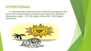 HYPERTHERMIA
It is elevated body temperature due to failed thermoregulation that
occurs when a body produces or absorbs more heat than it dissipates.
Temperature ranges - >37.5-38.3degree Celsius (99.5- 100.9 degree
Fahrenheit).
 