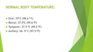 NORMAL BODY TEMPERATURE:
 Oral: 370 C (98.6 0 F)
 Rectal: 37.50C (99.6 0F)
 Tympanic: 37.5 0C (99.5 0F)
 Axillary: 36. 50 C (97.5 0F)
 