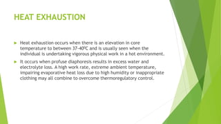 HEAT EXHAUSTION
 Heat exhaustion occurs when there is an elevation in core
temperature to between 37-400C and is usually seen when the
individual is undertaking vigorous physical work in a hot environment.
 It occurs when profuse diaphoresis results in excess water and
electrolyte loss. A high work rate, extreme ambient temperature,
impairing evaporative heat loss due to high humidity or inappropriate
clothing may all combine to overcome thermoregulatory control.
 